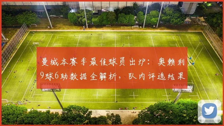 曼城本赛季最佳球员出炉：奥赖利9球6助数据全解析，队内评选结果详解