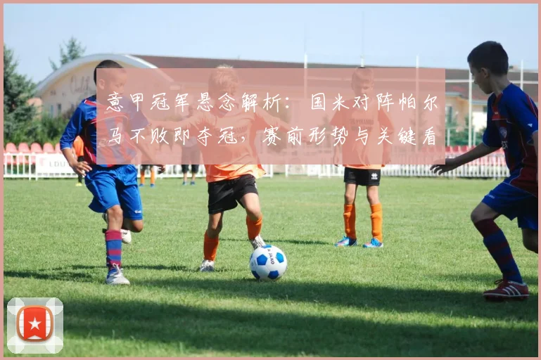 意甲冠军悬念解析:国米对阵帕尔马不败即夺冠,赛前形势与关键看点