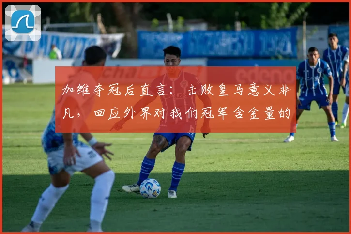 加维夺冠后直言:击败皇马意义非凡,回应外界对我们冠军含金量的质疑