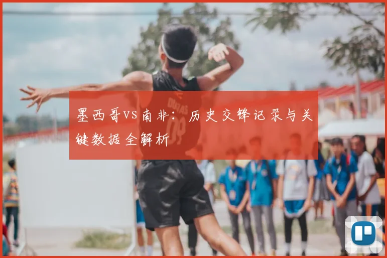 墨西哥vs南非:历史交锋记录与关键数据全解析
