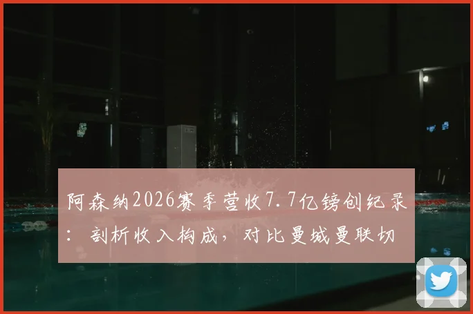 阿森纳2026赛季营收7.7亿镑创纪录：剖析收入构成，对比曼城曼联切尔西，英超俱乐部财力最新排名