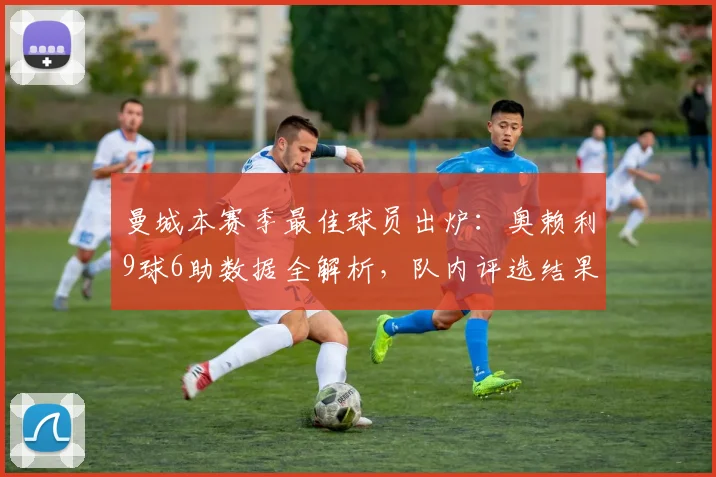曼城本赛季最佳球员出炉:奥赖利9球6助数据全解析,队内评选结果详解
